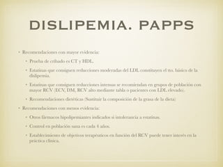 DISLIPEMIA. PAPPS
• Recomendaciones con mayor evidencia:
• Prueba de cribado es CT y HDL.
• Estatinas que consiguen reducciones moderadas del LDL constituyen el tto. básico de la
dislipemia.
• Estatinas que consiguen reducciones intensas se recomiendan en grupos de población con
mayor RCV (ECV, DM, RCV alto mediante tabla o pacientes con LDL elevado).
• Recomendaciones dietéticas (Sustituir la composición de la grasa de la dieta)
• Recomendaciones con menos evidencia:
• Otros fármacos hipolipemiantes indicados si intolerancia a estatinas.
• Control en población sana es cada 4 años.
• Establecimiento de objetivos terapéuticos en función del RCV puede tener interés en la
práctica clínica.
 