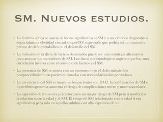 SM. Nuevos estudios.
• La ferritina sérica se asocia de forma signiﬁcativa al SM y a sus criterios diagnósticos
(especialmente obesidad central e hiperTG) sugiriendo que podría ser un marcador
precoz de daño metabólico en el desarrollo del SM.
• La inclusión en la dieta de lácteos desnatados puede ser una estrategia alternativa
para atenuar los marcadores de SM. Los datos epidemiológicos sugieren que hay una
correlación inversa entre el consumo de lácteos y el SM.
• La presencia de SM se asocia con un incremento en el daño miocárdico
postprocedimiento en pacientes tratados con revascularización percutánea.
• La prevalencia del SM es mayor en los pacientes con DM2, la combinación de SM e
hiperﬁbrinogenemia aumenta el riesgo de complicaciones micro y macrovasculares.
• La expresión de ira no era predictor para un mayor riesgo de SM pero sí moderaba
la relación entre la edad y el SM. El riesgo de SM relacionado con la edad si era
signiﬁcativo pero sólo en aquellos adultos con alta expresión de ira.
 