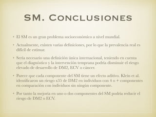 SM. Conclusiones
• El SM es un gran problema socioeconómico a nivel mundial.
• Actualmente, existen varias deﬁniciones, por lo que la prevalencia real es
difícil de estimar.
• Sería necesario una deﬁnición única internacional, teniendo en cuenta
que el diagnóstico y la intervención temprana podría disminuir el riesgo
elevado de desarrollo de DM2, ECV o cáncer.
• Parece que cada componente del SM tiene un efecto aditivo. Klein et al.
identiﬁcaron un riesgo x35 de DM2 en individuos con 4 o + componentes
en comparación con individuos sin ningún componente.
• Por tanto la mejoría en uno o dos componentes del SM podría reducir el
riesgo de DM2 o ECV.
 