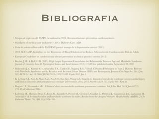 Bibliografia
• Grupos de expertos del PAPPS. Actualización 2014. Recomendaciones preventivas cardiovasculares.
• Standards of medical care in diabetes - 2015. Diabetes Care. ADA
• Guia de práctica clínica de la ESH/ESC para el manejo de la hipertensión arterial (2013).
• 2013 ACC/AHA Guideline on the Treatment of Blood Cholesterol to Reduce Atherosclerotic Cardiovascular Risk in Adults
• European Guidelines on cardiovascular disease prevention in clinical practice (version 2012)
• Boylan, J.M., & Ryff, C.D. (2015). High Anger Expression Exacerbates the Relationship Between Age and Metabolic Syndrome.
Journals of Gerontoly, Series B: Psychological Sciences and Social Sciencies 70 (1): 77-82 ﬁrst published online September 28, 2013
• Mahendra J.V., Kumar S.D., Anuradha T.S., Talikoti P., Nagaraj R.S., Vishali V. Plasma Fibrinogen in Type 2 Diabetic Patients
with Metabolic Syndrome and its Relation with Ischemic Heart Disease (IHD) and Retinopathy. Journal Clin Diagn Res. 2015 Jan;
9(1):BC18-21. doi: 10.7860/JCDR/2015/10712.5449. Epub 2015 Jan 1.
• Li J., Song S.J., Xu J.P., Zhao X.Z., Xu Z.W., Sun X.J., Wang L.F., Yang X.C. Impact of metabolic syndrome on myocardial injury
and clinical outcome after percutaneous coronary intervention. Herz. 2015 Feb;40(1):129-135. Epub 2014 Oct 26.
• Dugan C.E., Fernandez M.L. Effects of dairy on metabolic syndrome parameters: a review. Yale J Biol Med. 2014 Jun 6;87(2):
135-47. eCollection 2014.
• Ledesma M., Hurtado-Roca Y., Leon M., Giraldo P., Pocovi M., Civeira F., Guallar E., Ordovas J., Casasnovas J.A., Laclaustra M.
Association of ferritin elevation and metabolic syndrome in males. Results from the Aragon Workers' Health Study (AWHS). J Clin
Endocrinol Metab. 2015 Feb 19:jc20144409.
 