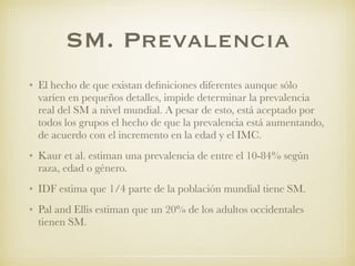 SM. Prevalencia
• El hecho de que existan deﬁniciones diferentes aunque sólo
varíen en pequeños detalles, impide determinar la prevalencia
real del SM a nivel mundial. A pesar de esto, está aceptado por
todos los grupos el hecho de que la prevalencia está aumentando,
de acuerdo con el incremento en la edad y el IMC.
• Kaur et al. estiman una prevalencia de entre el 10-84% según
raza, edad o género.
• IDF estima que 1/4 parte de la población mundial tiene SM.
• Pal and Ellis estiman que un 20% de los adultos occidentales
tienen SM.
 