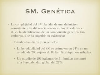 SM. Genética
• La complejidad del SM, la falta de una deﬁnición
consistente y las diferencias en los estilos de vida hacen
difícil la identiﬁcación de un componente genético. Sin
embargo, si se ha sugerido su existencia:
• Estudios familiares y en gemelos:
• La heredabilidad del SM se estimo en un 24% en un
estudio de 203 sujetos de 89 familias hispano-caribeñas.
• Un estudio de 293 italianos de 51 familias encontró
una heredabilidad global del 27%.
 