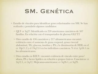 SM. Genética
• Estudio de vínculos para identiﬁcar genes relacionados con SM. Se han
realizado y postulado algunos candidatos:
• QLT cr 3q27: Identiﬁcado en 220 americanos caucásicos de 507
familias. En relación con el transportador de glucosa GLUT2
• Otro estudio de 456 caucásicos y 217 afroamericanos encontró
evidencia entre el aumento de grasa corporal, grasa visceral
abdominal, TG, glucosa, insulina y PA y la disminución de HDL en el
cr 10p11.2 y el 19q13.4 en los individuos caucásicos. Y el cr 1p34.1 en
los afroamericanos.
• Otro estudio en EEUU encontró evidencia de vinculo entre peso/
altura, PA y factor lipídico en relación a grupos étnicos. Caucásicos: cr
2q12.1, cr 2q12. Mejicanos-americanos: cr 3q26.1, cr 3q29.
 
