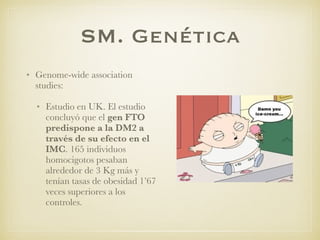 SM. Genética
• Genome-wide association
studies:
• Estudio en UK. El estudio
concluyó que el gen FTO
predispone a la DM2 a
través de su efecto en el
IMC. 165 individuos
homocigotos pesaban
alrededor de 3 Kg más y
tenían tasas de obesidad 1’67
veces superiores a los
controles.
 