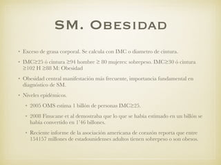 SM. Obesidad
• Exceso de grasa corporal. Se calcula con IMC o diametro de cintura.
• IMC≥25 ó cintura ≥94 hombre ≥ 80 mujeres: sobrepeso. IMC≥30 ó cintura
≥102 H ≥88 M: Obesidad
• Obesidad central manifestación más frecuente, importancia fundamental en
diagnóstico de SM.
• Niveles epidémicos.
• 2005 OMS estima 1 billón de personas IMC≥25.
• 2008 Finucane et al demostraba que lo que se había estimado en un billón se
había convertido en 1’46 billones.
• Reciente informe de la asociación americana de corazón reporta que entre
154157 millones de estadounidenses adultos tienen sobrepeso o son obesos.
 