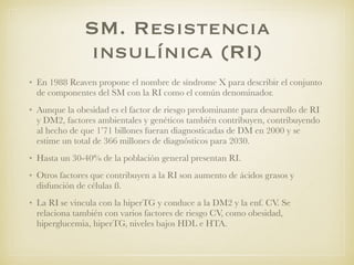 SM. Resistencia
insulínica (RI)
• En 1988 Reaven propone el nombre de síndrome X para describir el conjunto
de componentes del SM con la RI como el común denominador.
• Aunque la obesidad es el factor de riesgo predominante para desarrollo de RI
y DM2, factores ambientales y genéticos también contribuyen, contribuyendo
al hecho de que 1’71 billones fueran diagnosticadas de DM en 2000 y se
estime un total de 366 millones de diagnósticos para 2030.
• Hasta un 30-40% de la población general presentan RI.
• Otros factores que contribuyen a la RI son aumento de ácidos grasos y
disfunción de células ß.
• La RI se vincula con la hiperTG y conduce a la DM2 y la enf. CV. Se
relaciona también con varios factores de riesgo CV, como obesidad,
hiperglucemia, hiperTG, niveles bajos HDL e HTA.
 