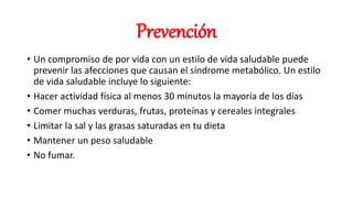 Prevención
• Un compromiso de por vida con un estilo de vida saludable puede
prevenir las afecciones que causan el síndrome metabólico. Un estilo
de vida saludable incluye lo siguiente:
• Hacer actividad física al menos 30 minutos la mayoría de los días
• Comer muchas verduras, frutas, proteínas y cereales integrales
• Limitar la sal y las grasas saturadas en tu dieta
• Mantener un peso saludable
• No fumar.
 