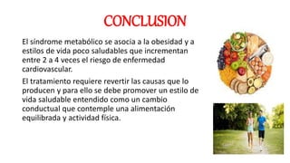 CONCLUSION
El síndrome metabólico se asocia a la obesidad y a
estilos de vida poco saludables que incrementan
entre 2 a 4 veces el riesgo de enfermedad
cardiovascular.
El tratamiento requiere revertir las causas que lo
producen y para ello se debe promover un estilo de
vida saludable entendido como un cambio
conductual que contemple una alimentación
equilibrada y actividad física.
 