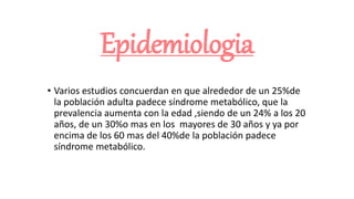 Epidemiologia
• Varios estudios concuerdan en que alrededor de un 25%de
la población adulta padece síndrome metabólico, que la
prevalencia aumenta con la edad ,siendo de un 24% a los 20
años, de un 30%o mas en los mayores de 30 años y ya por
encima de los 60 mas del 40%de la población padece
síndrome metabólico.
 