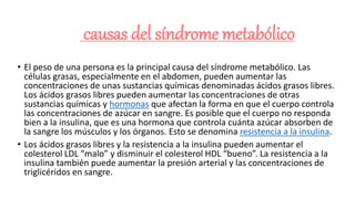 causas del síndrome metabólico
• El peso de una persona es la principal causa del síndrome metabólico. Las
células grasas, especialmente en el abdomen, pueden aumentar las
concentraciones de unas sustancias químicas denominadas ácidos grasos libres.
Los ácidos grasos libres pueden aumentar las concentraciones de otras
sustancias químicas y hormonas que afectan la forma en que el cuerpo controla
las concentraciones de azúcar en sangre. Es posible que el cuerpo no responda
bien a la insulina, que es una hormona que controla cuánta azúcar absorben de
la sangre los músculos y los órganos. Esto se denomina resistencia a la insulina.
• Los ácidos grasos libres y la resistencia a la insulina pueden aumentar el
colesterol LDL “malo” y disminuir el colesterol HDL “bueno”. La resistencia a la
insulina también puede aumentar la presión arterial y las concentraciones de
triglicéridos en sangre.
 
