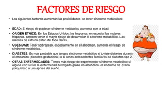 FACTORES DE RIESGO
• Los siguientes factores aumentan las posibilidades de tener síndrome metabólico:
• EDAD: El riesgo de padecer síndrome metabólico aumenta con la edad.
• ORIGEN ÉTNICO: En los Estados Unidos, los hispanos, en especial las mujeres
hispanas, parecen tener el mayor riesgo de desarrollar el síndrome metabólico. Las
razones de esto no están del todo claras.
• OBESIDAD: Tener sobrepeso, especialmente en el abdomen, aumenta el riesgo de
síndrome metabólico.
• DIABETES: Es más probable que tengas síndrome metabólico si tuviste diabetes durante
el embarazo (diabetes gestacional) o si tienes antecedentes familiares de diabetes tipo 2.
• OTRAS ENFERMEDADES: Tienes más riesgo de experimentar síndrome metabólico si
alguna vez tuviste la enfermedad del hígado graso no alcohólico, el síndrome de ovario
poliquístico o una apnea del sueño.
 