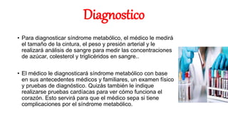 Diagnostico
• Para diagnosticar síndrome metabólico, el médico le medirá
el tamaño de la cintura, el peso y presión arterial y le
realizará análisis de sangre para medir las concentraciones
de azúcar, colesterol y triglicéridos en sangre..
• El médico le diagnosticará síndrome metabólico con base
en sus antecedentes médicos y familiares, un examen físico
y pruebas de diagnóstico. Quizás también le indique
realizarse pruebas cardíacas para ver cómo funciona el
corazón. Esto servirá para que el médico sepa si tiene
complicaciones por el síndrome metabólico.
 