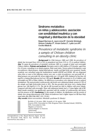 Rev Méd Chile 2007; 135: 174-181




                                             Síndrome metabólico
                                             en niños y adolescentes: asociación
                                             con sensibilidad insulínica y con
                                             magnitud y distribución de la obesidad
                                             Raquel Burrows A, Laura Leiva Ba, Gerardo Weistaub,
                                             Ximena Ceballos Sb, Vivian Gattas Zc, Lydia Lera Md,
                                             Cecilia Albala B.

                                             Prevalence of metabolic syndrome in
                                             a sample of Chilean children
                                             consulting in an obesity clinic
                                              Background: In Chile between 1986 and 1998, the prevalence of
              obesity has increased from 4.6% to 24% in prepuberal and from 2.3% to 17% in puberal children.
              Aim: To assess the prevalence of metabolic syndrome (MS) in a sample of obese and overweight
              Chilean children. Patients and methods: Descriptive study in 489 children (273 females), aged from
              6 to 16 years, consulting in an obesity program. Body mass index, Tanner puberal development, waist
              circumference, blood pressure, fasting blood glucose, insulin and lipid levels were measured. Insulin
              sensitivity was calculated using the mathematical models QUICKI and HOMA. MS was diagnosed
              when three or more of the following criteria were met: a waist circumference over percentile 90, a
              blood pressure over percentile 90, serum triglycerides over 110 mg/dl, HDL cholesterol of less than 40
              mg/dl or a fasting blood glucose level over 100 mg/dl. Results: MS was present in 4% of children with
              overweight and 30% of obese children. No differences in prevalence were observed for sex or puberal
              development. The most prevalent cardiovascular risk factors were abdominal obesity, present in 76% of
              the sample and high triclycerides levels in 39%. The less prevalent risk factor was a fasting blood
              glucose over 100 mg/dl in 3.7%. The risk for MS increased ten fold in children with severe obesity,
              compared with those with overweight. Those with abdominal obesity had a 17 times higher risk of MS.
              Basal insulin sensitivity was significantly associated with the number of cardiovascular risk factors
              and the presence of MS. Conclusions: In this sample of children, fat distribution and the severity of
              obesity were strong determinants of MS. Waist circumference had a higher impact on MS than body
              mass index (Rev Méd Chile 2007; 135: 174-81).
              (Key words: Infant overnutrition; Metabolic syndrome X; Obesity)
                              Recibido el 9 de junio, 2006. Aceptado el 2 de agosto, 2006.
                              Proyecto INTA, Universidad de Chile «Programa Clínico Obesidad Infantil, CEDINTA».
                              INTA, Universidad de Chile.
                              aMagíster en Nutrición
                              bAlumna Magíster en Nutrición
                              cNutricionista
                              dDoctor en Estadística


Correspondencia a: Dra. Raquel Burrows Argote. José Pe-
dro Alessandri 5540, Macul. Fax: 2214030. E mail:
rburrows@uec.inta.uchile.cl




                                                                                                    A   R T Í C U L O   D E

174                                                                                              INV    E S T I G A C I Ó N
 