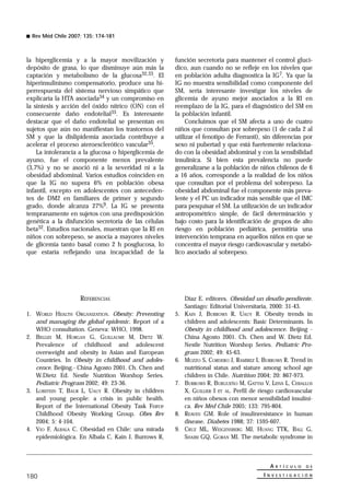 Rev Méd Chile 2007; 135: 174-181



la hiperglicemia y a la mayor movilización y          función secretoria para mantener el control glucí-
depósito de grasa, lo que disminuye aún más la        dico, aun cuando no se refleje en los niveles que
captación y metabolismo de la glucosa32,33. El        en población adulta diagnostica la IG7. Ya que la
hiperinsulinismo compensatorio, produce una hi-       IG no muestra sensibilidad como componente del
perrespuesta del sistema nervioso simpático que       SM, sería interesante investigar los niveles de
explicaría la HTA asociada34 y un compromiso en       glicemia de ayuno mejor asociados a la RI en
la síntesis y acción del óxido nítrico (ON) con el    reemplazo de la IG, para el diagnóstico del SM en
consecuente daño endotelial35. Es interesante         la población infantil.
destacar que el daño endotelial se presentan en            Concluimos que el SM afecta a uno de cuatro
sujetos que aún no manifiestan los trastornos del     niños que consultan por sobrepeso (1 de cada 2 al
SM y que la dislipidemia asociada contribuye a        utilizar el fenotipo de Ferranti), sin diferencias por
acelerar el proceso ateroesclerótico vascular35.      sexo ni pubertad y que está fuertemente relaciona-
    La intolerancia a la glucosa o hiperglicemia de   do con la obesidad abdominal y con la sensibilidad
ayuno, fue el componente menos prevalente             insulínica. Si bien esta prevalencia no puede
(3,7%) y no se asoció ni a la severidad ni a la       generalizarse a la población de niños chilenos de 6
obesidad abdominal. Varios estudios coinciden en      a 16 años, corresponde a la realidad de los niños
que la IG no supera 6% en población obesa             que consultan por el problema del sobrepeso. La
infantil, excepto en adolescentes con anteceden-      obesidad abdominal fue el componente más preva-
tes de DM2 en familiares de primer y segundo          lente y el PC un indicador más sensible que el IMC
grado, donde alcanza 27%9. La IG se presenta          para pesquisar el SM. La utilización de un indicador
tempranamente en sujetos con una predisposición       antropométrico simple, de fácil determinación y
genética a la disfunción secretoria de las células    bajo costo para la identificación de grupos de alto
beta32. Estudios nacionales, muestran que la RI en    riesgo en población pediátrica, permitiría una
niños con sobrepeso, se asocia a mayores niveles      intervención temprana en aquellos niños en que se
de glicemia tanto basal como 2 h posglucosa, lo       concentra el mayor riesgo cardiovascular y metabó-
que estaría reflejando una incapacidad de la          lico asociado al sobrepeso.




                    REFERENCIAS                            Díaz E. editores. Obesidad un desafío pendiente.
                                                           Santiago: Editorial Universitaria, 2000: 31-43.
1. WORLD HEALTH ORGANIZATION. Obesity: Preventing     5.   KAIN J, BURROWS R, UAUY R. Obesity trends in
   and managing the global epidemic. Report of a           children and adolescents: Basic Determinants. In
   WHO consultation. Geneva: WHO, 1998.                    Obesity in childhood and adolescence. Beijing -
2. BELLIZI M, HORGAN G, GUILLAUME M, DIETZ W.              China Agosto 2001. Ch. Chen and W. Dietz Ed.
   Prevalence of childhood and adolescent                  Nestle Nutrition Worshop Series. Pediatric Pro-
   overweight and obesity in Asian and European            gram 2002; 49: 45-63.
   Countries. In Obesity in childhood and adoles-     6.   MUZZO S, CORDERO J, RAMÍREZ I, BURROWS R. Trend in
   cence. Beijing.- China Agosto 2001. Ch. Chen and        nutritional status and stature among school age
   W.Dietz Ed. Nestle Nutrition Worshop Series.            children in Chile. Nutrition 2004; 20: 867-973.
   Pediatric Program 2002; 49: 23-36.                 7.   BURROWS R, BURGUEÑO M, GATTAS V, LEIVA L, CEBALLOS
3. LOBSTEIN T, BAUR L, UAUY R. Obesity in children         X, GUILLIER I ET AL. Perfil de riesgo cardiovascular
   and young people: a crisis in public health.            en niños obesos con menor sensibilidad insulíni-
   Report of the International Obesity Task Force          ca. Rev Méd Chile 2005; 133: 795-804.
   Childhood Obesity Working Group. Obes Rev          8.   REAVEN GM. Role of insulinresistance in human
   2004; 5: 4-104.                                         disease. Diabetes 1988; 37: 1595-607.
4. VIO F, ALBALA C. Obesidad en Chile: una mirada     9.   CRUZ ML, WEIGENSBERG MJ, HUANG TTK, BALL G,
   epidemiológica. En Albala C, Kain J, Burrows R,         SHAIBI GQ, GORAN MI. The metabolic syndrome in



                                                                                             A   R T Í C U L O   D E

180                                                                                        INV   E S T I G A C I Ó N
 