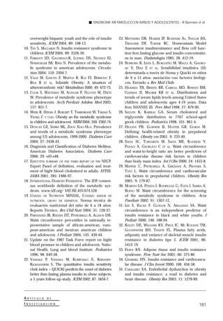 SÍNDROME METABÓLICO EN NIÑOS Y ADOLESCENTES - R Burrows et al



       overweight hispanic youth and the role of insulin        23. MATTHEWS DR, HOSKER JP, RUDENSKI AS, NAYLOR BA,
       sensitivity. JCEM 2004; 89: 108-13.                          TREACHER DF, TURNER RC. Homeostasis Model
10.    TEN S, MACLAREN N. Insulin resistance syndrome in            Assessment insulinresistance and Beta cell func-
       children JCEM 2004; 89: 2526-39.                             tion fron fasting glucose and insulin concentratio-
11.    FERRANTI SD, GAUVREAUUK, LUDWIG DS, NEUFELD EJ,              ns in man. Diabetologia 1985; 28: 412-19.
       NEWBURGER JW, RIFAI N. Prevalence of the metabo-         24. BURROWS R, LEIVA L, BURGUEÑO M, MAGGI A, GIADRO-
       lic syndrome in american adolescents. Circula-               SIC V, DÍAZ E ET AL. Sensibilidad insulínica (SI)
       tion 2004; 110: 2494-7.                                      determinada a través de Homa y Quicki en niños
12.    VALLE M, GASCÓN F, MARTOS R, RUZ FJ, BERMUDO F,              de 6 a 15 años: asociación con factores biológi-
       RÍOS R ET AL. Infantile Obesity: A situation of              cos. Enviado a Rev Méd Chile.
       atherotrombotic risk? Metabolism 2000; 49: 672-75.       25. HICKMAN TB, BRIEFEL RR, CARROLL MD, RIFKIND BM,
13.    COOK S, WEITZMAN M, AUINGER P, NGUYEN M, DIETZ               CLEEMAN JI, MAURER KR ET AL. Distributions and
       W. Prevalence of metabolic syndrome phenotype                trends of serum lipids levels among United States
       in adolescents. Arch Perdiatr Adolesc Med 2003;              children and adolescents ages 4-19 years. Data
       157: 821-7.                                                  fron NHANES III. Prev Med 1998; 27: 879-90.
14.    WEISS R, DZIURA J, BURGERT T, TAMBORLANE W, TAKSALI S,   26. SHULPIS K, KARIKAS GA. Serum cholesterol and
       YECKEL C Y COLS. Obesity an the metabolic syndrome           triglyceride distribution in 7767 school-aged
       in children and adolescent. NEJM 2004; 350: 2362-74.         greek children. Pediatrics 1998; 101: 861-4.
15.    DUNCAN GE, SIERRA ML, ZHOU XIAO-HUA. Prevalence          27. HIGGINS PB, GOWWER B, HUNTER GR, GORAN M.
       and trends of a metabolic syndrome phenotype                 Defining health-related obesity in prepuberal
       among US adolescents, 1999-2000. Diabetes Care               children. Obesity res 2001; 9: 233-40.
       2004; 27: 2438-43.                                       28. SAVVA SC, TORNARITIS M, SAVVA ME, KOURIDIS Y,
16.    Diagnosis and Classification of Diabetes Mellitus.           PANAGI A, GEORGIUO C ET AL. Waist circumference
       American Diabetes Association. Diabetes Care                 and waist-to-height ratio are better predictors of
       2006; 29: s43-s48.                                           cardiovascular disease risk factors in children
17.    EXECUTIVE SUMMARY OF THE THIRD REPORT OF THE NECP.           than body mass index. Int J Obe 2000; 24: 1453-8.
       Expert Panel of definition, evaluation and treat-        29. MAFFEIS C, PIETROBELLI A, GREZZANI A, PROVERA S,
       ment of hight blood cholesterol in adults. ATPIII.           TATÓ L. Waist circumference and cardiovascular
       JAMA 2001; 285: 2486-97.                                     risk factors in prepubertal children. Obesity Res
18.    INTERNATIONAL DIABETES FEDERATION. The IDF consen-           2001; 9: 179-87.
       sus worldwide definition of the metabolic syn-           30. MORENO LA, PINEDA I, RODRÍGUEZ G, FLETA J, SARRIA A,
       drom. www.idf.org/ VAT.BE.433.674.528                        BUENO M. Waist circumference for the screening
19.    UNIDAD DE NUTRICIÓN MINSAL, CONSEJO ASESOR DE                of the metabolic syndrome in children. Acta
       NUTRICIÓN, GRUPO DE EXPERTOS. Norma técnica de               Paediatr 2002; 91: 1307-12.
       evaluación nutricional del niño de 6 a 18 años.          31. LEE S, BACHA F, GUNGOR N, ARSLANIAN SA. Waist
       Reporte Técnico. Rev Chil Nutr 2004; 31: 128-37.             circumference is an independient predictor of
20.    FERNÁNDEZ JR, REEDEN DT, PETROBIELLI A, ALLISON DB.          insulin resistance in black and white youths. J
       Waist circunference percentiles in nationally re-            Pediatr 2006; 148: 188-94.
       presentative sample of african-american, euro-           32. KELLEY DE, WILLIAMS KV, PRICE JC, MC KOLANIS TM,
       pean-american and mexican american children                  GOODPASTER BH, THAETE FL. Plasma fatty acids,
       and adolescent. J Pediatr 2004; 145: 439-44.                 adiposity and variance of skeletal muscle insulin
21.    Update on the 1987 Task Force report on hight                resistance in diabetes tipe 2. JCEM 2001; 86:
       blood pressure in children and adolescent. Natio-            5412-19.
       nal Health, Lung and blood Institute. Pediatrics         33. FRAYN KN. Adipose tissue and insulin resistance
       1996; 98: 649-58.                                            syndrome. Proc Nutr Soc 2001; 60: 375-80.
22.    VANHALA P, VANHALA M, KUMPUSALO E, KEINANEN-             34. GINSBERG HN. Insulin resistance and cardiovascu-
       KIUKAANNIEMI S. The quantitative insulin sensitivity         lar disease. J Clin Invest 2000; 106: 456-58.
       chek index > QUICKI predicts the onset of diabetes       35. CABALLERO EA. Endothelial dysfunction in obesity
       better than fasting plasma insulin in obese subjects;        and insulin resistance: a road to diabetes and
       a 5 years follow-up study. JCEM 2002; 87: 5834-7.            heart disease. Obesity Res 2003; 11: 1278-89.



A   R T Í C U L O   D E

I   N V E S T I G A C I Ó N
                                                                                                                   181
 