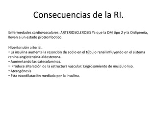 Consecuencias de la RI.
Enfermedades cardiovasculares: ARTERIOSCLEROSIS Ya que la DM tipo 2 y la Dislipemia,
llevan a un estado protrombotico.
Hipertensión arterial:
• La insulina aumenta la resorción de sodio en el túbulo renal influyendo en el sistema
renina-angiotensina-aldosterona.
• Aumentando las catecolaminas.
• Produce alteración de la estructura vascular: Engrosamiento de musculo liso.
• Aterogénesis
• Esta vasodilatación mediada por la insulina.
 