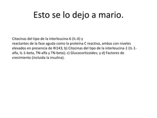 Esto se lo dejo a mario.
Citocinas del tipo de la interleucina-6 (IL-6) y
reactantes de la fase aguda como la proteína C reactiva, ambas con niveles
elevados en presencia de RI143; b) Citocinas del tipo de la interleucina-1 (IL-1-
alfa, IL-1-beta, TN-alfa y TN-beta); c) Glucocorticoides; y d) Factores de
crecimiento (incluida la insulina).
 