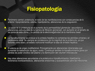 Fisiopatología
 Fenómeno central: proteinuria, el resto de las manifestaciones son consecuencias de lo
  anterior: hipoproteinemia, edema, hiperlipidemia, alteraciones de la coagulación.

 La causa de la proteinuria es el aumento de la permeabilidad glomerular, secundario a
  alteraciones estructurales de la barrera de filtración glomerular, con aumento en el tamaño de
  los poros de esta última, y la pérdida de la electronegatividad de la membrana basal.

 La hipoalbuminemia se produce si la síntesis hepática no compensa las pérdidas urinarias y el
  catabolismo renal. No siempre se correlaciona con la magnitud de la proteinuria, ya que
  factores como edad y el estado nutricional modifican la tasa de síntesis hepática.

 El edema es de origen multifactorial. Principalmente por alteraciones intrarrenales que
  aumentan la reabsorción de agua y sodio. Contribuye también la hipoalbuminemia grave por
  pérdida de poder oncótico del plasma y la disminución del volumen intravascular.

 Hay otras alteraciones secundarias a la proteinuria e hipoalbuminemia: hiperlipemia,
  fenómenos tromboembólicos, alteraciones endocrinas y susceptibilidad para las infecciones.
 