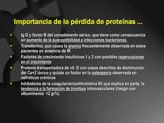 Importancia de la pérdida de proteínas …
     Ig G y factor B del complemento sérico, que tiene como consecuencia
      un aumento de la susceptibilidad a infecciones bacterianas.
     Transferrina, que causa la anemia frecuentemente observada en estos
      pacientes en ausencia de IR
     Factores de crecimiento insulinicos 1 y 2 con posibles repercusiones
      en el crecimiento
     Proteina transportadora de vit. D con casos descritos de disminución
      del Ca+2 iónico y quizás un factor en la osteopenia observada en
      nefróticos crónicos
     Inhibidores de la coagulación(antitrombina III) que explica en parte, la
      tendencia a la formación de trombos intravasculares (riesgo con
      albuminemia <2 gr%)
 