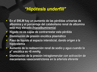 “Hipótesis underfill”

 En el SNLM hay un aumento de las pérdidas urinarias de
  albúmina y el porcentaje del catabolismo renal de albúmina
  está muy elevado.(hipoalbuminemia)
 Hígado no es capaz de contrarrestar esta pérdida
 Disminución de presión oncótica plasmática
 Paso de líquido al espacio intersticial, dando origen a la
  hipovolemia
 Aumento de la reabsorción renal de sodio y agua cuando la
  p° oncótica es <8 mmHg
 Disminución de la presión intraglomerular con activación de
  mecanismos vasoconstrictores en la arteriola eferente
 