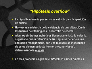 “Hipótesis overflow”
 La hipoalbuminemia per se, no es estricta para la aparición
  de edema
 Hay escasa evidencia de la existencia de una alteración de
  las fuerzas de Starling en el desarrollo de edema
 Algunos sindromes nefróticos tienen aumentada la volemia,
  sugiriendo que la retención de Na+ agua se debería a una
  alteración renal primaria, con una reabsorción inadecuada
  de estos elementos(facts hormonales, nerviosos),
  determinando la oliguria

 Lo más probable es que en el SN actúen ambas hipótesis.
 