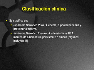 Clasificación clínica

 Se clasifica en:
    Síndrome Nefrótico Puro  edema, hipoalbuminemia y
     proteinuria masiva.
    Síndrome Nefrótico Impuro  además tiene HTA
     mantenida o hematuria persistente o ambas (algunos
     incluyen IR)
 
