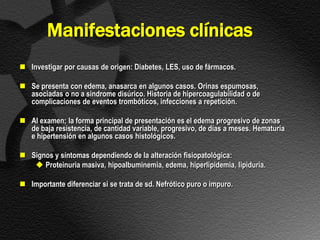 Manifestaciones clínicas
 Investigar por causas de origen: Diabetes, LES, uso de fármacos.

 Se presenta con edema, anasarca en algunos casos. Orinas espumosas,
  asociadas o no a sindrome disúrico. Historia de hipercoagulabilidad o de
  complicaciones de eventos trombóticos, infecciones a repetición.

 Al examen; la forma principal de presentación es el edema progresivo de zonas
  de baja resistencia, de cantidad variable, progresivo, de días a meses. Hematuria
  e hipertensión en algunos casos histológicos.

 Signos y síntomas dependiendo de la alteración fisiopatológica:
    Proteinuria masiva, hipoalbuminemia, edema, hiperlipidemia, lipiduria.

 Importante diferenciar si se trata de sd. Nefrótico puro o impuro.
 