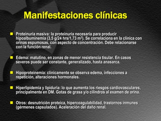Manifestaciones clínicas
 Proteinuria masiva: la proteinuria necesaria para producir
  hipoalbuminemia (3,5 g/24 hrs/1,73 m2). Se correlaciona en la clínica con
  orinas espumosas, con aspecto de concentración. Debe relacionarse
  con la función renal.

 Edema: matutino, en zonas de menor resistencia tisular. En casos
  severos puede ser constante, generalizado, hasta anasarca.

 Hipoproteinemia: clínicamente se observa edema, infecciones a
  repetición, alteraciones hormonales.

 Hiperlipidemia y lipiduria: lo que aumenta los riesgos cardiovasculares,
  principalmente en DM. Gotas de grasa y/o cilindros al examen de orina.

 Otros: desnutrición proteica, hipercoagulabilidad, trastornos inmunes
  (gérmenes capsulados). Aceleración del daño renal.
 