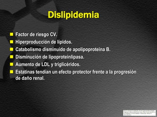 Dislipidemia
   Factor de riesgo CV.
   Hiperproducción de lípidos.
   Catabolismo disminuido de apolipoproteina B.
   Disminución de lipoproteinlipasa.
   Aumento de LDL y triglicéridos.
   Estatinas tendían un efecto protector frente a la progresión
    de daño renal.
 