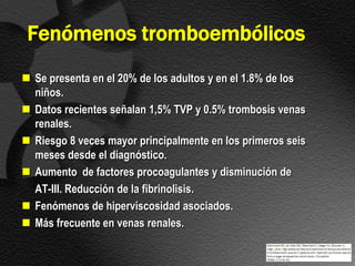 Fenómenos tromboembólicos
 Se presenta en el 20% de los adultos y en el 1.8% de los
  niños.
 Datos recientes señalan 1,5% TVP y 0.5% trombosis venas
  renales.
 Riesgo 8 veces mayor principalmente en los primeros seis
  meses desde el diagnóstico.
 Aumento de factores procoagulantes y disminución de
  AT-III. Reducción de la fibrinolisis.
 Fenómenos de hiperviscosidad asociados.
 Más frecuente en venas renales.
 