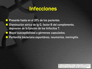 Infecciones
 Presente hasta en el 20% de los pacientes.
 Disminución sérica de Ig G, factor B del complemento,
  depresión de la función de los linfocitos T.
 Mayor susceptibilidad a gérmenes capsulados.
 Peritonitis bacteriana espontánea, neumonias, meningitis.
 