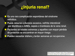 ¿Injuria renal?
 Es una rara complicación espontánea del síndrome
  nefrótico.
 Puede deberse a diuresis excesiva, nefritis intersticial
  por diuréticos o AINEs, sepsis o trombosis de la vena renal.
 Pacientes en edades extremas y aquellos con mayor pérdida
  de proteínas se encuentran en mayor riesgo.
 Pueden necesitar diálisis y tardar semanas en recuperarse.
 