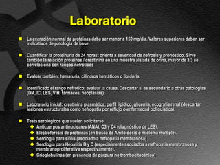 Laboratorio
 La excreción normal de proteínas debe ser menor a 150 mg/día. Valores superiores deben ser
  indicativos de patología de base

 Cuantificar la proteinuria de 24 horas: orienta a severidad de nefrosis y pronóstico. Sirve
  también la relación proteínas / creatinina en una muestra aislada de orina, mayor de 3,3 se
  correlaciona con rangos nefróticos

 Evaluar también: hematuria, cilindros hemáticos o lipiduria.

 Identificado el rango nefrotico; evaluar la causa. Descartar si es secundario a otras patologías
  (DM, IC, LES, VIH, fármacos, neoplasias).

 Laboratorio inicial: creatinina plasmática, perfil lipídico, glicemia, ecografía renal (descartar
  lesiones estructurales como nefropatía por reflujo o enfermedad poliquística).

 Tests serológicos que suelen solicitarse:
    Anticuerpos antinucleares (ANA), C3 y C4 (diagnóstico de LES).
    Electroforesis de proteínas (en busca de Amiloidosis o mieloma múltiple).
    Serología para sífilis (asociado a nefropatía membranosa)
    Serología para Hepatitis B y C (especialmente asociados a nefropatía membranosa y
       membranoproliferativa respectivamente).
    Crioglobulinas (en presencia de púrpura no trombocitopénico)
 