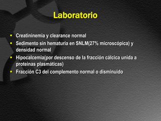 Laboratorio

 Creatininemia y clearance normal
 Sedimento sin hematuria en SNLM(27% microscópica) y
  densidad normal
 Hipocalcemia(por descenso de la fracción cálcica unida a
  proteinas plasmáticas)
 Fracción C3 del complemento normal o disminuido
 