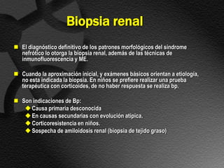 Biopsia renal
 El diagnóstico definitivo de los patrones morfológicos del síndrome
  nefrótico lo otorga la biopsia renal, además de las técnicas de
  inmunofluorescencia y ME.

 Cuando la aproximación inicial, y exámenes básicos orientan a etiología,
  no esta indicada la biopsia. En niños se prefiere realizar una prueba
  terapéutica con corticoides, de no haber respuesta se realiza bp.

 Son indicaciones de Bp:
    Causa primaria desconocida
    En causas secundarias con evolución atípica.
    Corticoresistencia en niños.
    Sospecha de amiloidosis renal (biopsia de tejido graso)
 