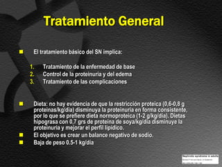 Tratamiento General

    El tratamiento básico del SN implica:

    1.   Tratamiento de la enfermedad de base
    2.   Control de la proteinuria y del edema
    3.   Tratamiento de las complicaciones


    Dieta: no hay evidencia de que la restricción proteica (0,6-0,8 g
     proteinas/kg/dia) disminuya la proteinuria en forma consistente,
     por lo que se prefiere dieta normoproteica (1-2 g/kg/día). Dietas
     hipograsa con 0,7 grs de proteína de soya/kg/dia disminuye la
     proteinuria y mejorar el perfil lipídico.
    El objetivo es crear un balance negativo de sodio.
    Baja de peso 0.5-1 kg/día
 