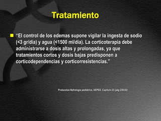 Tratamiento

 “El control de los edemas supone vigilar la ingesta de sodio
  (<3 gr/día) y agua (<1500 ml/día). La corticoterapia debe
  administrarse a dosis altas y prolongadas, ya que
  tratamientos cortos y dosis bajas predisponen a
  corticodependencias y corticorresistencias.”




                      Protocolos Nefrología pediátrica, AEPED, Capítulo 23 (pág 239-52)
 