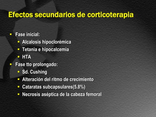 Efectos secundarios de corticoterapia

 Fase inicial:
    Alcalosis hipoclorémica
    Tetania e hipocalcemia
    HTA
 Fase tto prolongado:
    Sd. Cushing
    Alteración del ritmo de crecimiento
    Cataratas subcapsulares(5.8%)
    Necrosis aséptica de la cabeza femoral
 