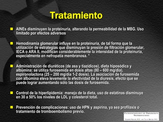 Tratamiento
 AINEs disminuyen la proteinuria, alterando la permeabilidad de la MBG. Uso
  limitado por efectos adversos

 Hemodinamia glomerular influye en la proteinuria, de tal forma que la
  utilización de estrategias que disminuyan la presión de filtración glomerular,
  IECA o ARA II, modifican considerablemente la intensidad de la proteinuria,
  especialmente en nefropatía membranosa. *

 Administración de diuréticos (de asa y tiazídicos), dieta hiposódica y
  albúmina: se utiliza furosemida en dosis altas (80 – 600 mg/dia),
  espironolactona (25 – 200 mg/dia 1-2 dosis). La asociación de furosemida
  con albúmina eleva levemente la efectividad de la diuresis, efecto que se
  puede lograr aumentando sólo las dosis de furosemida.

 Control de la hiperlipidemia: manejo de la dieta, uso de estatinas disminuye
  en 30 a 50% los niveles de LDL y colesterol total.

 Prevención de complicaciones: uso de HPN y aspirina, ya sea profilaxis o
  tratamiento de tromboembolismo previo.
 