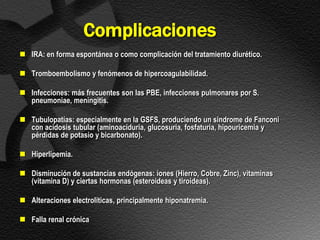 Complicaciones
 IRA: en forma espontánea o como complicación del tratamiento diurético.

 Tromboembolismo y fenómenos de hipercoagulabilidad.

 Infecciones: más frecuentes son las PBE, infecciones pulmonares por S.
  pneumoniae, meningitis.

 Tubulopatías: especialmente en la GSFS, produciendo un sindrome de Fanconi
  con acidosis tubular (aminoaciduria, glucosuria, fosfaturia, hipouricemia y
  pérdidas de potasio y bicarbonato).

 Hiperlipemia.

 Disminución de sustancias endógenas: iones (Hierro, Cobre, Zinc), vitaminas
  (vitamina D) y ciertas hormonas (esteroideas y tiroideas).

 Alteraciones electrolíticas, principalmente hiponatremia.

 Falla renal crónica
 