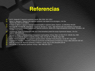 Referencias
   Hull R, Goldsmith D. Nephrotic syndrome in adults. BMJ 2008; 336:1185-9
   Hamm LL, Batuman V. Edema in the nephrotic syndrome: new aspect of an old enigma. J Am Soc
    Nephrol. Dec 2003;14(12):3288-9.
   Rostoker G, Behar A, Lagrue G. Vascular hyperpermeability in nephrotic edema. Nephron. Jul 2000;85(3):194-200.
   Mahmoodi BK, ten Kate MK, Waanders F, Veeger NJ, Brouwer JL, Vogt L. High absolute risks and predictors of venous and
    arterial thromboembolic events in patients with nephrotic syndrome: results from a large retrospective cohort study. Circulation. Jan
    15 2008;117(2):224-30.
   Varghese SA, Powell TB, Budisavljevic MN, et al. Urine biomarkers predict the cause of glomerular disease. J Am Soc
    Nephrol. 2007;18:913-22
   Remuzzi G, Bertani T. Pathophysiology of progressive nephropathies. N Engl J Med, Vol 339, Nº 20: 1448-56. Nov.1998
   Hricik D, Chung-Park M. Glomerulonephritis. N Engl J Med, Vol 339, Nº 13 : 888-99. Sept.1998
   Isbel N. Glomerulonephritis – Management in general practice. Australian Family Physician, Vol 34, Nº11, Nov.2005
   Tryggvason K, Patrakka J. Hereditary Proteinuria Syndromes and Mechanisms of Proteinuria. N Engl J Med 2006;354:1387-401.
   Eddy AA, Symons JM. Nephrotic syndrome in childhood. Lancet. Aug 23 2003;362(9384):629-39
   Orth SR,Ritz E.The nephrotic syndrome. N Engl J. Med.1998;338:1202-11.
 