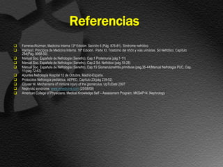 Referencias
   Farreras-Rozman, Medicina Interna 13ª Edición. Sección 6 (Pág. 876-81). Sindrome nefrótico
   Harrison, Principios de Medicina Interna. 16ª Edición. Parte XI, Trastorno del riñón y vias urinarias. Sd Nefrótico. Capítulo
    264(Pág. 9068-93)
   Manual Soc. Española de Nefrología (Senefro), Cap.1 Proteinuria (pág.1-11)
   Manual Soc. Española de Nefrología (Senefro), Cap.2 Sd. Nefrótico (pág.19-28)
   Manual Soc. Española de Nefrología (Senefro), Cap.13 Glomerulonefritis primitivas (pág.35-44)Manual Nefrología PUC, Cap.
    11(pág.72-83)
   Apuntes Nefrología Hospital 12 de Octubre, Madrid-España.
   Protocolos Nefrología pediátrica, AEPED, Capítulo 23(pág 239-52)
   Couser W. Mechanisms of immune injury of the glomerulus. UpToDate 2007
   Nephrotic syndrome. www.emedicine.com (25/08/09)
   American College of Physicians. Medical Knowledge Self – Assessment Program. MKSAP14. Nephrology
 