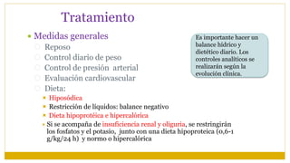 Tratamiento
 Medidas generales
 Reposo
 Control diario de peso
 Control de presión arterial
 Evaluación cardiovascular
 Dieta:
 Hiposódica
 Restricción de líquidos: balance negativo
 Dieta hipoprotéica e hipercalórica
 Si se acompaña de insuficiencia renal y oliguria, se restringirán
los fosfatos y el potasio, junto con una dieta hipoproteica (0,6-1
g/kg/24 h) y normo o hipercalórica
Es importante hacer un
balance hídrico y
dietético diario. Los
controles analíticos se
realizarán según la
evolución clínica.
 