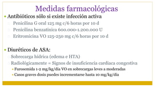 Medidas farmacológicas
 Antibióticos sólo si existe infección activa
 Penicilina G oral 125 mg c/6 horas por 10 d
 Penicilina benzatínica 600.000-1.200.000 U
 Eritromicina VO 125-250 mg c/6 horas por 10 d
 Diuréticos de ASA:
 Sobrecarga hídrica (edema e HTA)
 Radiológicamente = Signos de insuficiencia cardiaca congestiva
Furosemida 1-2 mg/kg/día VO en sobrecargas leves a moderadas
Casos graves dosis puedes incrementarse hasta 10 mg/kg/día
 