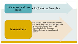 • Evolución es favorable
En la mayoría de los
casos.
• La diuresis y los edemas en poco tiempo.
• La HTA y la hematuria microscópica en 1
a 3 semanas (hasta 2 años + ivu)
• Proteinuria de 6 a 8 semanas
• El complemento se normaliza en 8
semas
Se reestablece:
 
