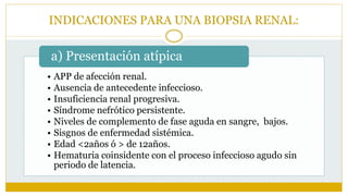 INDICACIONES PARA UNA BIOPSIA RENAL:
• APP de afección renal.
• Ausencia de antecedente infeccioso.
• Insuficiencia renal progresiva.
• Síndrome nefrótico persistente.
• Niveles de complemento de fase aguda en sangre, bajos.
• Sisgnos de enfermedad sistémica.
• Edad <2años ó > de 12años.
• Hematuria coinsidente con el proceso infeccioso agudo sin
periodo de latencia.
a) Presentación atípica
 