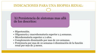 INDICACIONES PARA UNA BIOPSIA RENAL:
• Hipertensión.
• Oligoanuria y macrohematuria superior a 3 semanas.
• Microhematuria superior a 2 años.
• Complemento disminuido por mas de 110 semanas.
• Proteinuria por mas de 10 semanas ó disminución de la función
renal por mas de 3 meses.
b) Persistencia de síntomas mas allá
de los descritos:
 