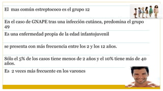 El mas común estreptococo es el grupo 12
En el caso de GNAPE tras una infección cutánea, predomina el grupo
49
Es una enfermedad propia de la edad infantojuvenil
se presenta con más frecuencia entre los 2 y los 12 años.
Sólo el 5% de los casos tiene menos de 2 años y el 10% tiene más de 40
años.
Es 2 veces más frecuente en los varones
 