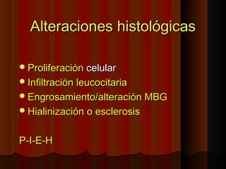Alteraciones histológicasAlteraciones histológicas
ProliferaciónProliferación celularcelular
Infiltración leucocitariaInfiltración leucocitaria
Engrosamiento/alteración MBGEngrosamiento/alteración MBG
Hialinización o esclerosisHialinización o esclerosis
P-I-E-HP-I-E-H
 
