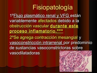 1º1ºFlujo plasmático renal y VFGFlujo plasmático renal y VFG estánestán
variablementevariablemente afectadosafectados debido a ladebido a la
obstrucción vascularobstrucción vascular durante estedurante este
proceso inflamatorio.***proceso inflamatorio.***
2ºSe agrega contracción mesangial2ºSe agrega contracción mesangial yy
vasoconstricción intrarrenalvasoconstricción intrarrenal por predominiopor predominio
de sustancias vasoconstrictoras sobrede sustancias vasoconstrictoras sobre
vasodilatadorasvasodilatadoras
Fisiopatología
 